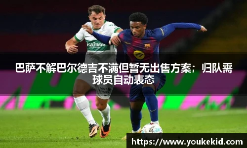 巴萨不解巴尔德吉不满但暂无出售方案；归队需球员自动表态